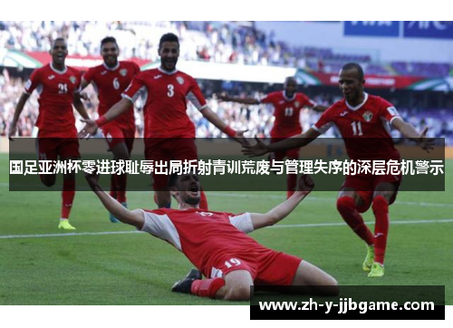 国足亚洲杯零进球耻辱出局折射青训荒废与管理失序的深层危机警示