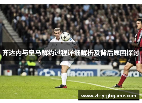 齐达内与皇马解约过程详细解析及背后原因探讨