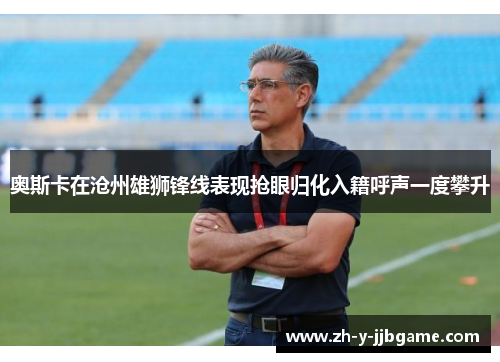 奥斯卡在沧州雄狮锋线表现抢眼归化入籍呼声一度攀升 奥斯卡在沧州雄狮锋线表现抢眼归化入籍呼声一度攀升